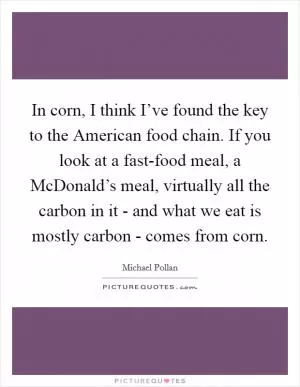 In corn, I think I’ve found the key to the American food chain. If you look at a fast-food meal, a McDonald’s meal, virtually all the carbon in it - and what we eat is mostly carbon - comes from corn Picture Quote #1