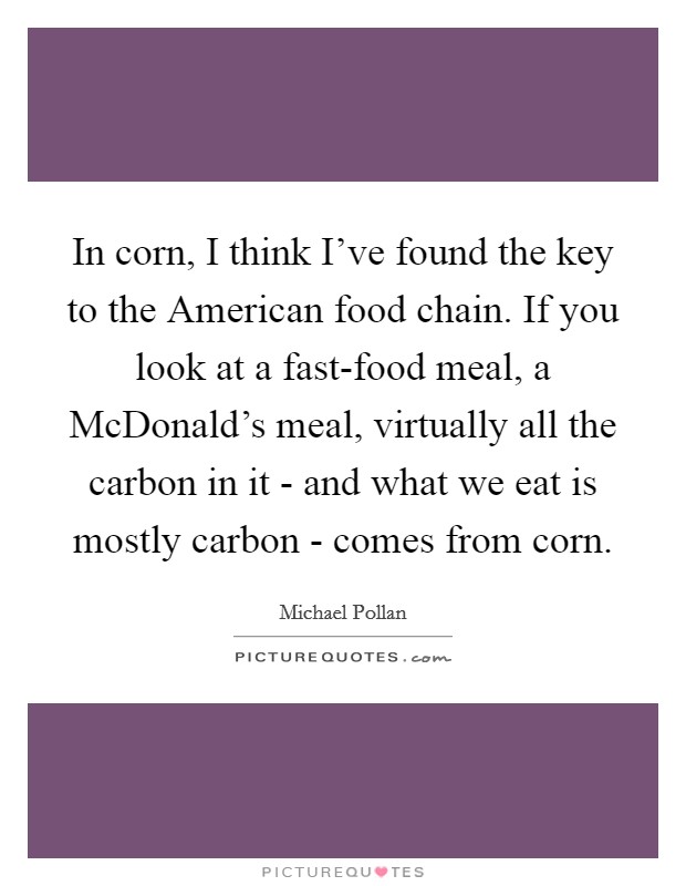 In corn, I think I've found the key to the American food chain. If you look at a fast-food meal, a McDonald's meal, virtually all the carbon in it - and what we eat is mostly carbon - comes from corn Picture Quote #1