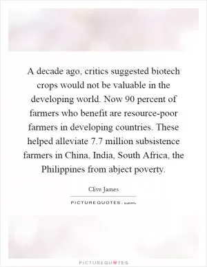 A decade ago, critics suggested biotech crops would not be valuable in the developing world. Now 90 percent of farmers who benefit are resource-poor farmers in developing countries. These helped alleviate 7.7 million subsistence farmers in China, India, South Africa, the Philippines from abject poverty Picture Quote #1