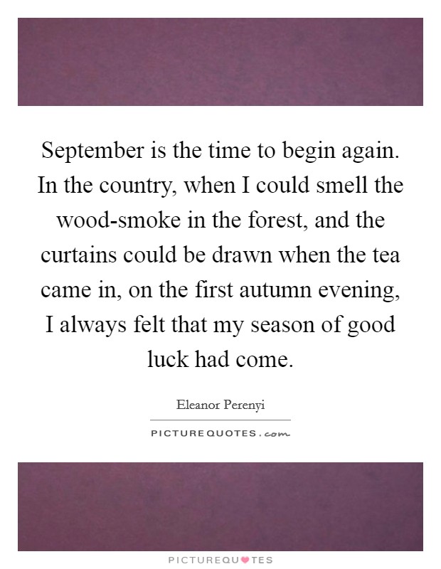 September is the time to begin again. In the country, when I could smell the wood-smoke in the forest, and the curtains could be drawn when the tea came in, on the first autumn evening, I always felt that my season of good luck had come Picture Quote #1