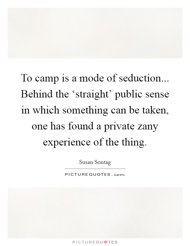 To camp is a mode of seduction... Behind the ‘straight' public sense in which something can be taken, one has found a private zany experience of the thing Picture Quote #1