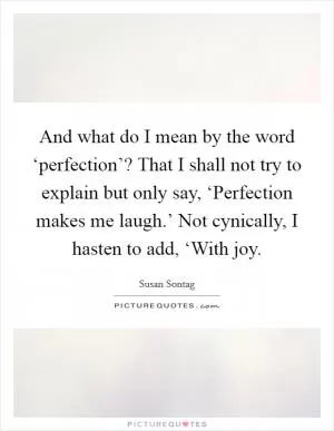 And what do I mean by the word ‘perfection’? That I shall not try to explain but only say, ‘Perfection makes me laugh.’ Not cynically, I hasten to add, ‘With joy Picture Quote #1