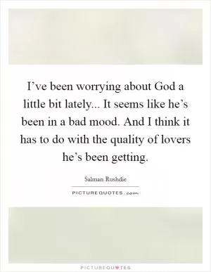 I’ve been worrying about God a little bit lately... It seems like he’s been in a bad mood. And I think it has to do with the quality of lovers he’s been getting Picture Quote #1
