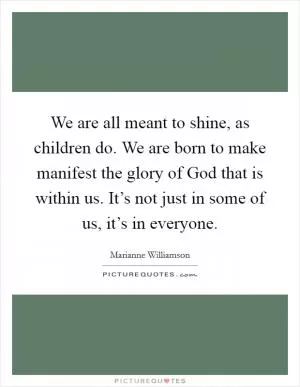 We are all meant to shine, as children do. We are born to make manifest the glory of God that is within us. It’s not just in some of us, it’s in everyone Picture Quote #1