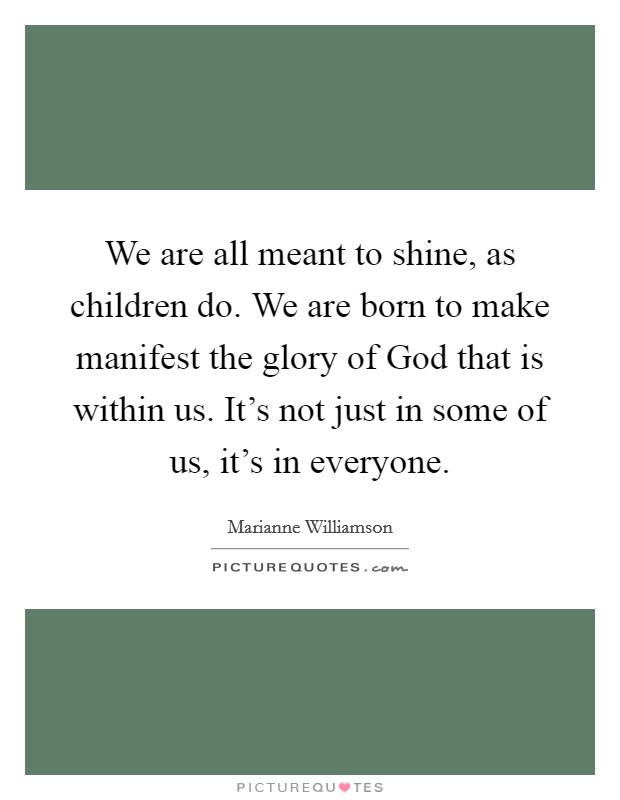 We are all meant to shine, as children do. We are born to make manifest the glory of God that is within us. It's not just in some of us, it's in everyone Picture Quote #1