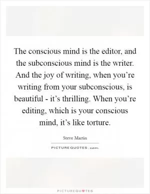 The conscious mind is the editor, and the subconscious mind is the writer. And the joy of writing, when you’re writing from your subconscious, is beautiful - it’s thrilling. When you’re editing, which is your conscious mind, it’s like torture Picture Quote #1