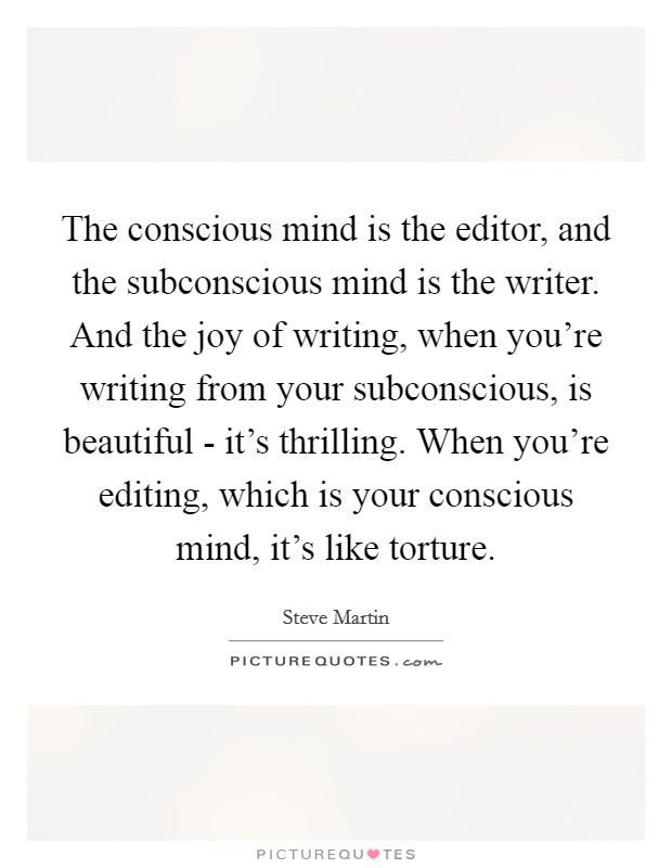 The conscious mind is the editor, and the subconscious mind is the writer. And the joy of writing, when you're writing from your subconscious, is beautiful - it's thrilling. When you're editing, which is your conscious mind, it's like torture Picture Quote #1