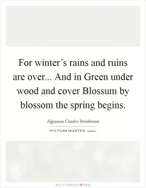 For winter’s rains and ruins are over... And in Green under wood and cover Blossum by blossom the spring begins Picture Quote #1
