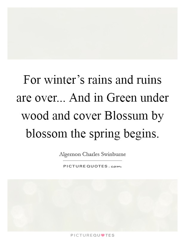 For winter's rains and ruins are over... And in Green under wood and cover Blossum by blossom the spring begins Picture Quote #1
