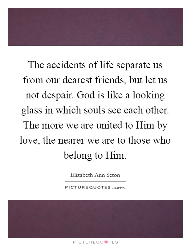 The accidents of life separate us from our dearest friends, but let us not despair. God is like a looking glass in which souls see each other. The more we are united to Him by love, the nearer we are to those who belong to Him Picture Quote #1