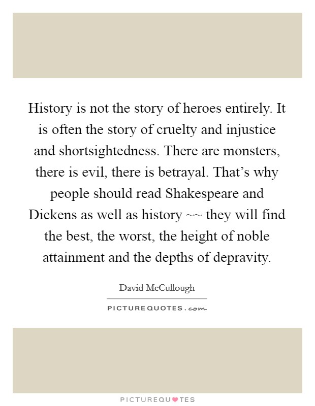 History is not the story of heroes entirely. It is often the story of cruelty and injustice and shortsightedness. There are monsters, there is evil, there is betrayal. That's why people should read Shakespeare and Dickens as well as history ~~ they will find the best, the worst, the height of noble attainment and the depths of depravity Picture Quote #1