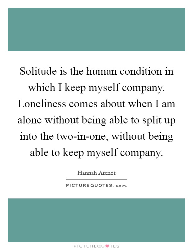 Solitude is the human condition in which I keep myself company. Loneliness comes about when I am alone without being able to split up into the two-in-one, without being able to keep myself company Picture Quote #1