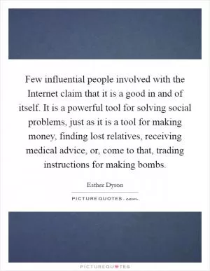 Few influential people involved with the Internet claim that it is a good in and of itself. It is a powerful tool for solving social problems, just as it is a tool for making money, finding lost relatives, receiving medical advice, or, come to that, trading instructions for making bombs Picture Quote #1