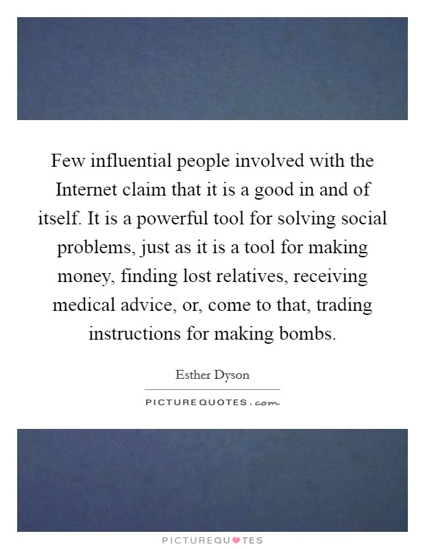 Few influential people involved with the Internet claim that it is a good in and of itself. It is a powerful tool for solving social problems, just as it is a tool for making money, finding lost relatives, receiving medical advice, or, come to that, trading instructions for making bombs Picture Quote #1
