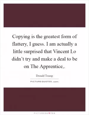 Copying is the greatest form of flattery, I guess. I am actually a little surprised that Vincent Lo didn’t try and make a deal to be on The Apprentice, Picture Quote #1