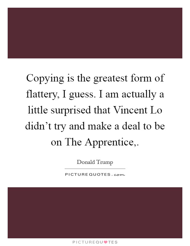 Copying is the greatest form of flattery, I guess. I am actually a little surprised that Vincent Lo didn't try and make a deal to be on The Apprentice, Picture Quote #1