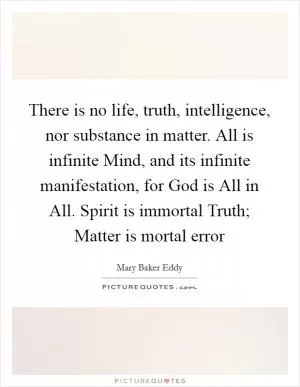 There is no life, truth, intelligence, nor substance in matter. All is infinite Mind, and its infinite manifestation, for God is All in All. Spirit is immortal Truth; Matter is mortal error Picture Quote #1