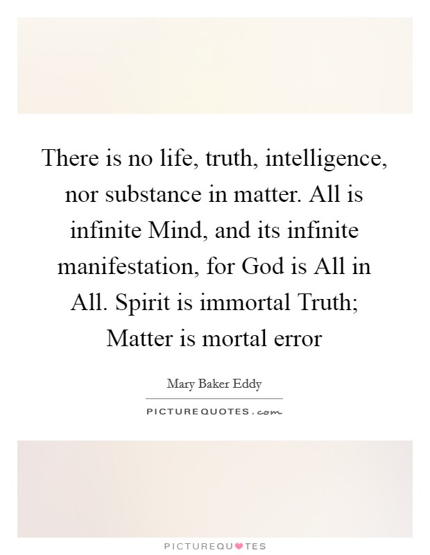 There is no life, truth, intelligence, nor substance in matter. All is infinite Mind, and its infinite manifestation, for God is All in All. Spirit is immortal Truth; Matter is mortal error Picture Quote #1
