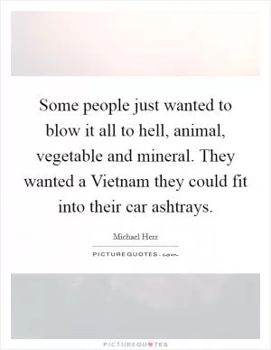 Some people just wanted to blow it all to hell, animal, vegetable and mineral. They wanted a Vietnam they could fit into their car ashtrays Picture Quote #1