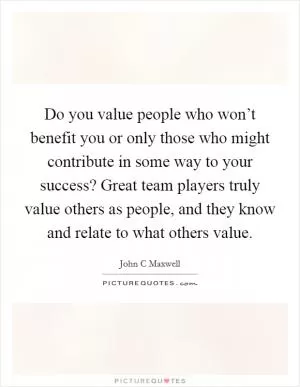 Do you value people who won’t benefit you or only those who might contribute in some way to your success? Great team players truly value others as people, and they know and relate to what others value Picture Quote #1