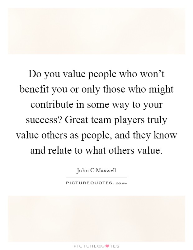 Do you value people who won't benefit you or only those who might contribute in some way to your success? Great team players truly value others as people, and they know and relate to what others value Picture Quote #1