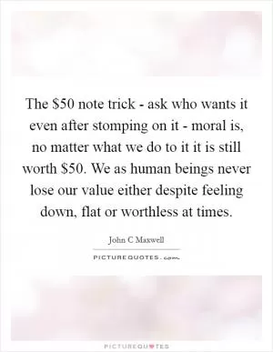 The $50 note trick - ask who wants it even after stomping on it - moral is, no matter what we do to it it is still worth $50. We as human beings never lose our value either despite feeling down, flat or worthless at times Picture Quote #1