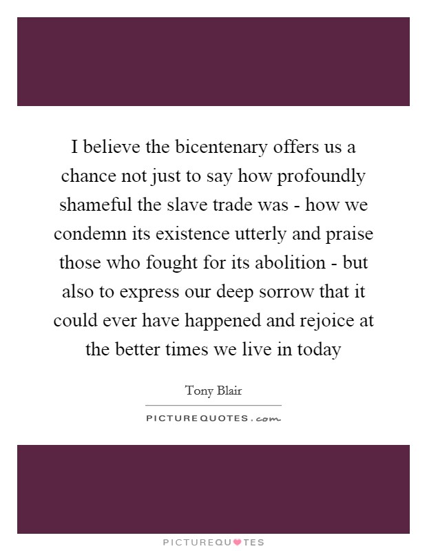I believe the bicentenary offers us a chance not just to say how profoundly shameful the slave trade was - how we condemn its existence utterly and praise those who fought for its abolition - but also to express our deep sorrow that it could ever have happened and rejoice at the better times we live in today Picture Quote #1