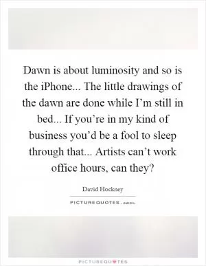 Dawn is about luminosity and so is the iPhone... The little drawings of the dawn are done while I’m still in bed... If you’re in my kind of business you’d be a fool to sleep through that... Artists can’t work office hours, can they? Picture Quote #1