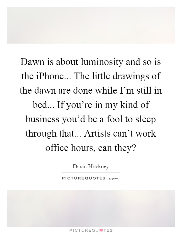 Dawn is about luminosity and so is the iPhone... The little drawings of the dawn are done while I'm still in bed... If you're in my kind of business you'd be a fool to sleep through that... Artists can't work office hours, can they? Picture Quote #1