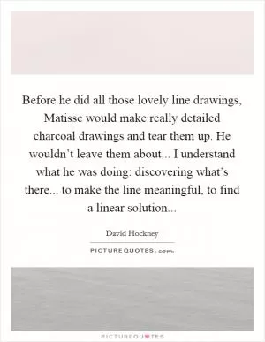 Before he did all those lovely line drawings, Matisse would make really detailed charcoal drawings and tear them up. He wouldn’t leave them about... I understand what he was doing: discovering what’s there... to make the line meaningful, to find a linear solution Picture Quote #1