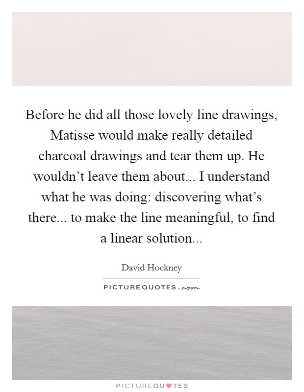Before he did all those lovely line drawings, Matisse would make really detailed charcoal drawings and tear them up. He wouldn't leave them about... I understand what he was doing: discovering what's there... to make the line meaningful, to find a linear solution Picture Quote #1