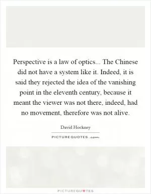 Perspective is a law of optics... The Chinese did not have a system like it. Indeed, it is said they rejected the idea of the vanishing point in the eleventh century, because it meant the viewer was not there, indeed, had no movement, therefore was not alive Picture Quote #1
