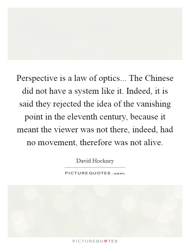 Perspective is a law of optics... The Chinese did not have a system like it. Indeed, it is said they rejected the idea of the vanishing point in the eleventh century, because it meant the viewer was not there, indeed, had no movement, therefore was not alive Picture Quote #1