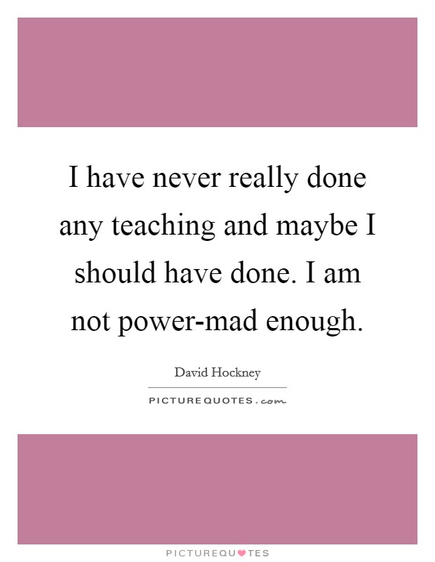 I have never really done any teaching and maybe I should have done. I am not power-mad enough Picture Quote #1