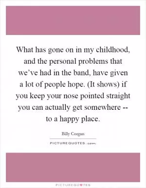 What has gone on in my childhood, and the personal problems that we’ve had in the band, have given a lot of people hope. (It shows) if you keep your nose pointed straight you can actually get somewhere -- to a happy place Picture Quote #1