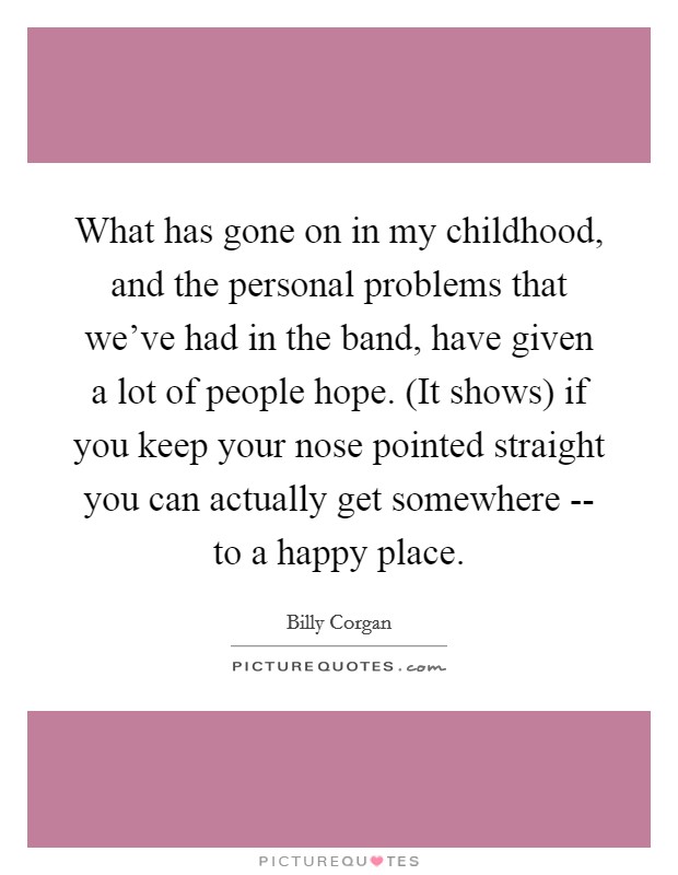 What has gone on in my childhood, and the personal problems that we've had in the band, have given a lot of people hope. (It shows) if you keep your nose pointed straight you can actually get somewhere -- to a happy place Picture Quote #1