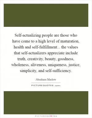 Self-actualizing people are those who have come to a high level of maturation, health and self-fulfillment... the values that self-actualizers appreciate include truth, creativity, beauty, goodness, wholeness, aliveness, uniqueness, justice, simplicity, and self-sufficiency Picture Quote #1