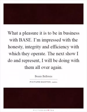 What a pleasure it is to be in business with BASE. I’m impressed with the honesty, integrity and efficiency with which they operate. The next show I do and represent, I will be doing with them all over again Picture Quote #1