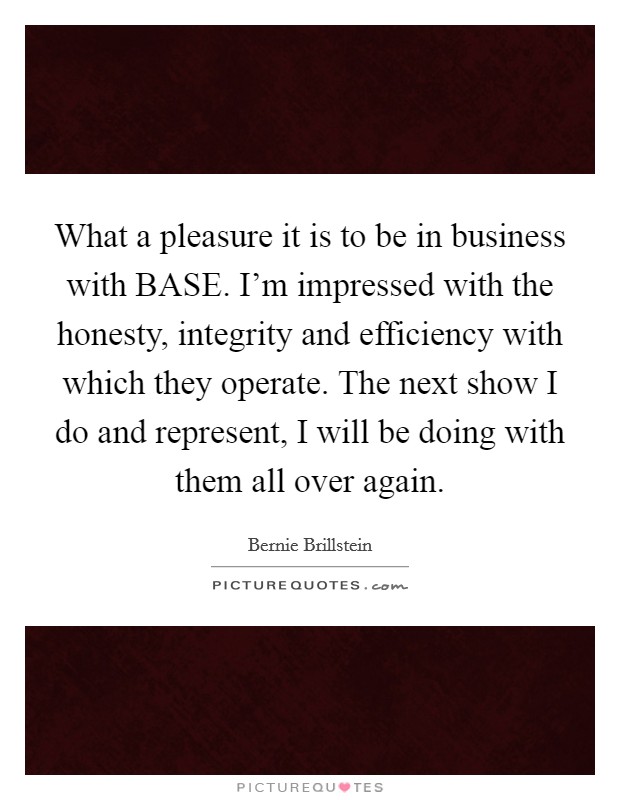 What a pleasure it is to be in business with BASE. I'm impressed with the honesty, integrity and efficiency with which they operate. The next show I do and represent, I will be doing with them all over again Picture Quote #1