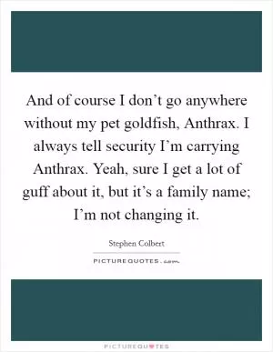 And of course I don’t go anywhere without my pet goldfish, Anthrax. I always tell security I’m carrying Anthrax. Yeah, sure I get a lot of guff about it, but it’s a family name; I’m not changing it Picture Quote #1