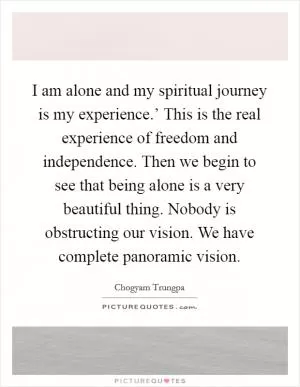 I am alone and my spiritual journey is my experience.’ This is the real experience of freedom and independence. Then we begin to see that being alone is a very beautiful thing. Nobody is obstructing our vision. We have complete panoramic vision Picture Quote #1