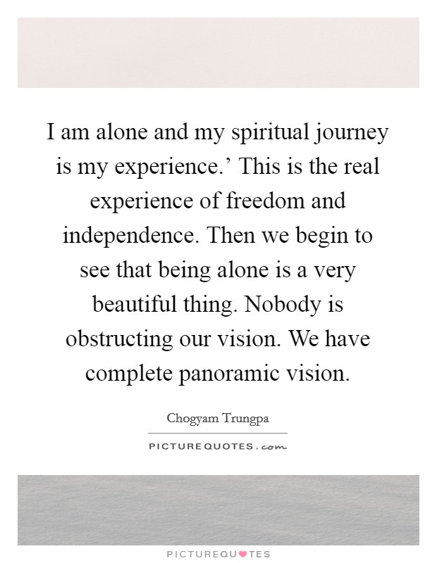 I am alone and my spiritual journey is my experience.' This is the real experience of freedom and independence. Then we begin to see that being alone is a very beautiful thing. Nobody is obstructing our vision. We have complete panoramic vision Picture Quote #1
