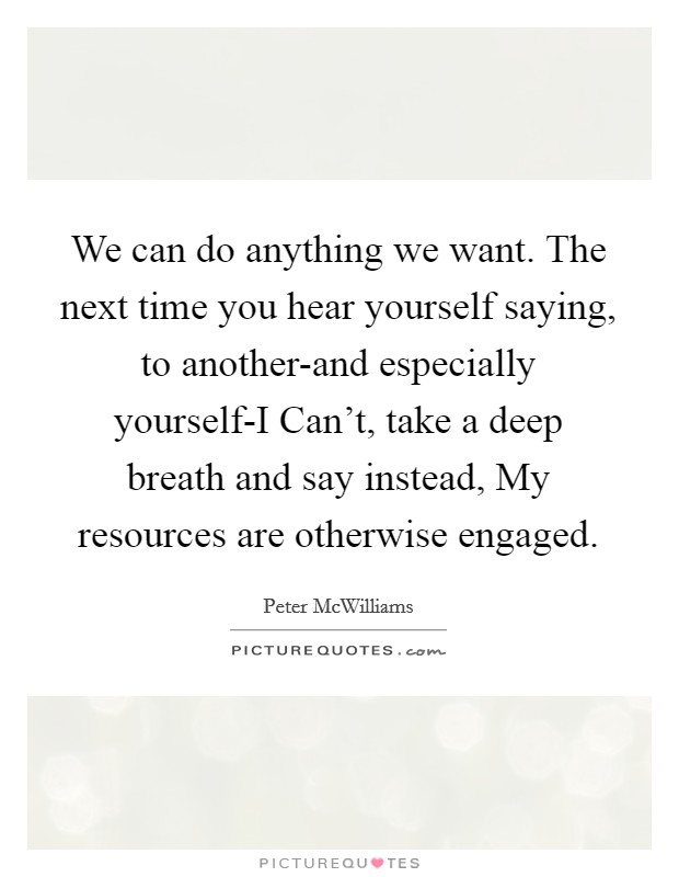 We can do anything we want. The next time you hear yourself saying, to another-and especially yourself-I Can't, take a deep breath and say instead, My resources are otherwise engaged Picture Quote #1