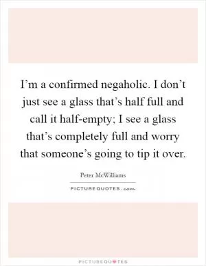 I’m a confirmed negaholic. I don’t just see a glass that’s half full and call it half-empty; I see a glass that’s completely full and worry that someone’s going to tip it over Picture Quote #1