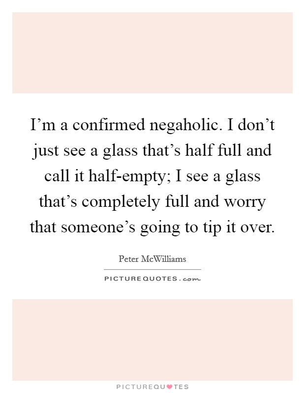 I'm a confirmed negaholic. I don't just see a glass that's half full and call it half-empty; I see a glass that's completely full and worry that someone's going to tip it over Picture Quote #1