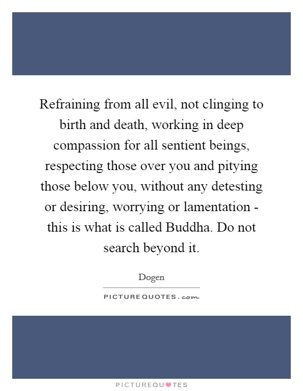 Refraining from all evil, not clinging to birth and death, working in deep compassion for all sentient beings, respecting those over you and pitying those below you, without any detesting or desiring, worrying or lamentation - this is what is called Buddha. Do not search beyond it Picture Quote #1
