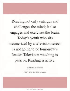 Reading not only enlarges and challenges the mind; it also engages and exercises the brain. Today’s youth who sits mesmerized by a television screen is not going to be tomorrow’s leader. Television watching is passive. Reading is active Picture Quote #1