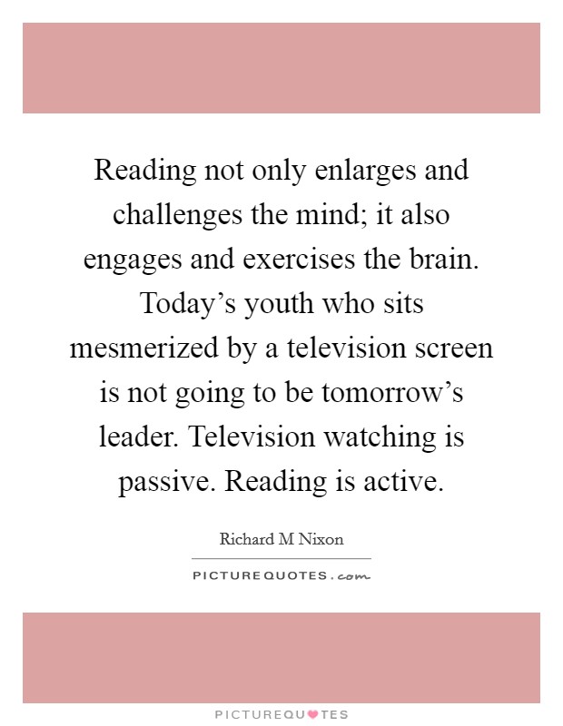 Reading not only enlarges and challenges the mind; it also engages and exercises the brain. Today's youth who sits mesmerized by a television screen is not going to be tomorrow's leader. Television watching is passive. Reading is active Picture Quote #1