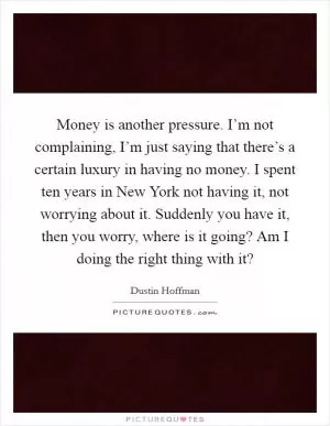 Money is another pressure. I’m not complaining, I’m just saying that there’s a certain luxury in having no money. I spent ten years in New York not having it, not worrying about it. Suddenly you have it, then you worry, where is it going? Am I doing the right thing with it? Picture Quote #1
