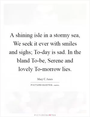 A shining isle in a stormy sea, We seek it ever with smiles and sighs; To-day is sad. In the bland To-be, Serene and lovely To-morrow lies Picture Quote #1